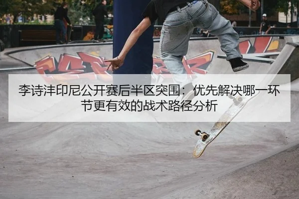 李诗沣印尼公开赛后半区突围：优先解决哪一环节更有效的战术路径分析