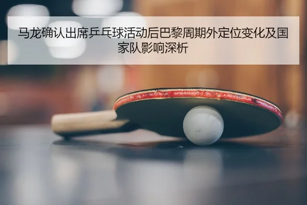 ma-long-que-ren-chu-xi-ping-pang-qiu-huo-dong-hou-ba-li-zhou-qi-wai-ding-wei-bian-hua-ji-guo-jia-dui-ying-xiang-shen-xi-2-297.jpg