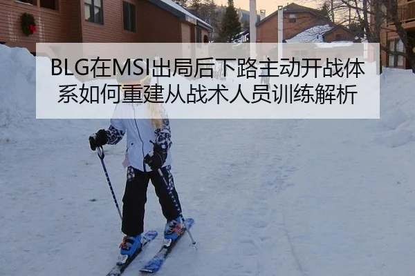 BLG在MSI出局后下路主动开战体系如何重建从战术人员训练解析
