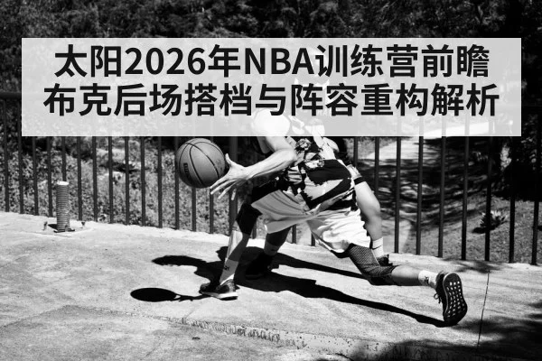 太阳2026年NBA训练营前瞻 布克后场搭档与阵容重构解析